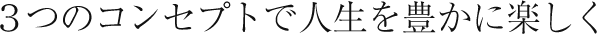 ３つのコンセプトで人生を豊かに楽しく